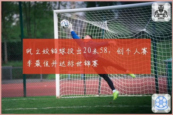 巩立姣铅球投出20米58，创个人赛季最佳并达标世锦赛