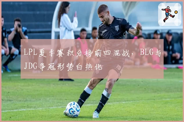 LPL夏季赛积分榜前四混战,BLG与JDG争冠形势白热化