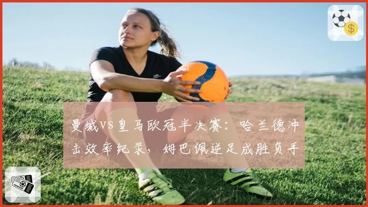 曼城vs皇马欧冠半决赛：哈兰德冲击效率纪录，姆巴佩逆足成胜负手