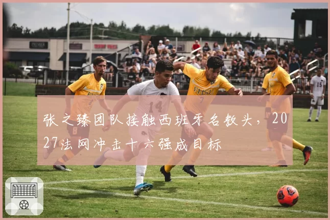张之臻团队接触西班牙名教头，2027法网冲击十六强成目标