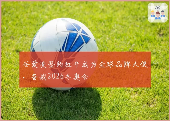 谷爱凌签约红牛成为全球品牌大使,备战2026冬奥会