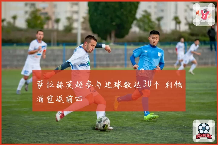 萨拉赫英超参与进球数达30个 利物浦重返前四