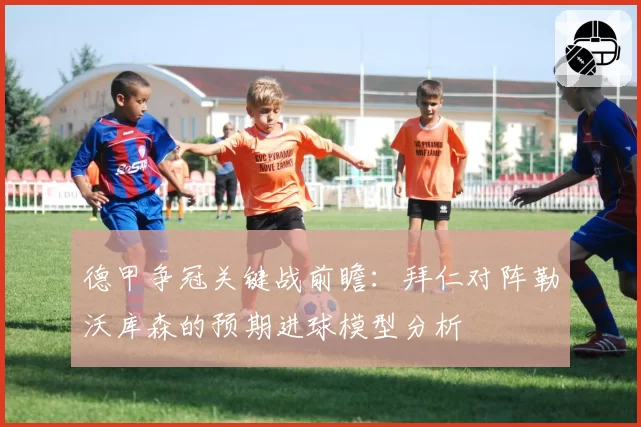 德甲争冠关键战前瞻：拜仁对阵勒沃库森的预期进球模型分析