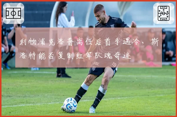 利物浦克洛普离任后首季遇冷,斯洛特能否复制红军队魂奇迹