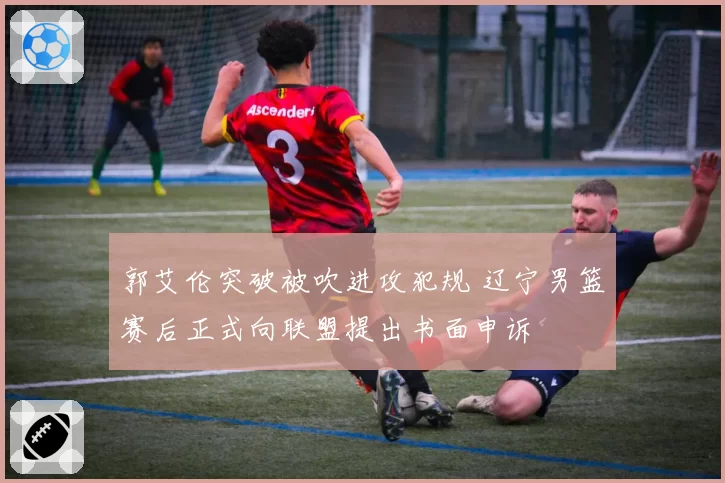 郭艾伦突破被吹进攻犯规 辽宁男篮赛后正式向联盟提出书面申诉