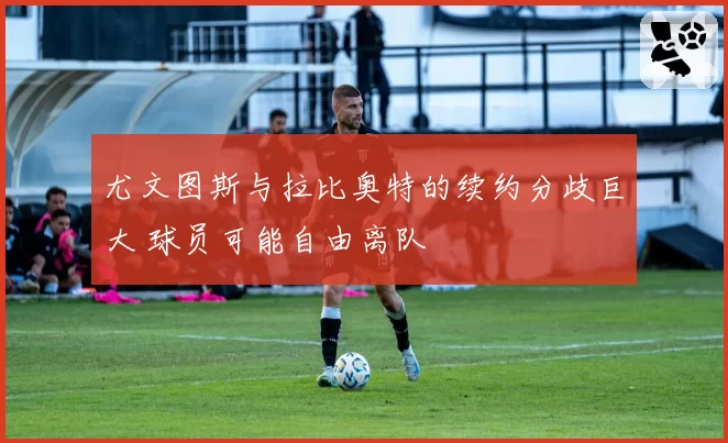 尤文图斯与拉比奥特的续约分歧巨大 球员可能自由离队