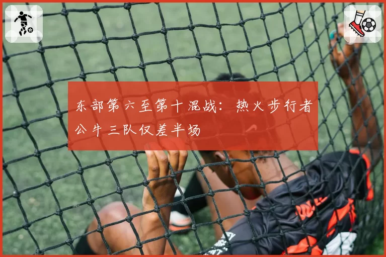 东部第六至第十混战：热火步行者公牛三队仅差半场