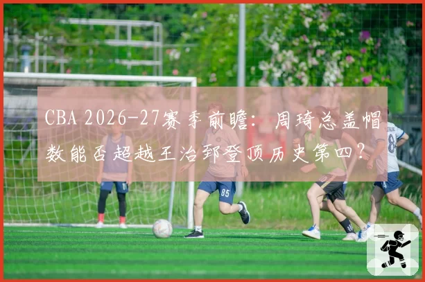 CBA 2026-27赛季前瞻：周琦总盖帽数能否超越王治郅登顶历史第四？
