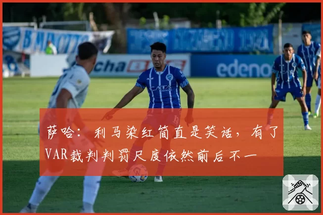 萨哈：利马染红简直是笑话，有了VAR裁判判罚尺度依然前后不一