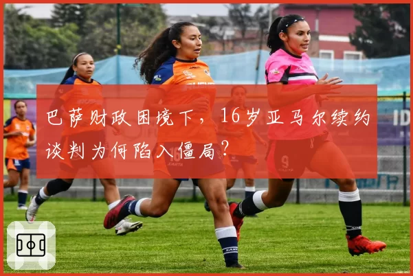 巴萨财政困境下，16岁亚马尔续约谈判为何陷入僵局？
