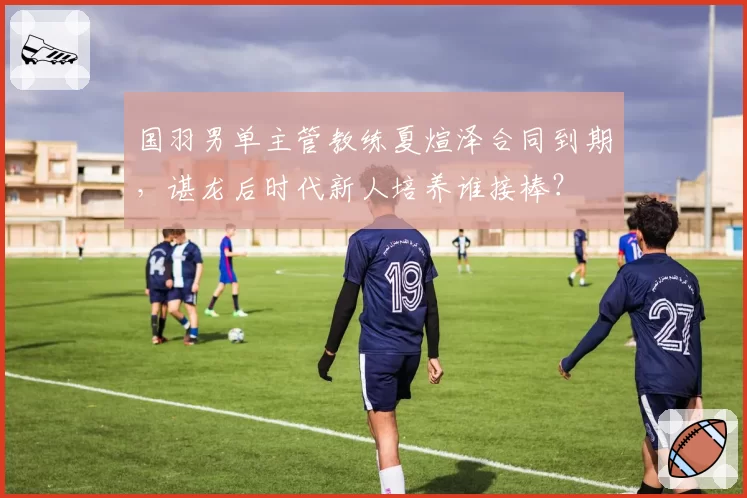国羽男单主管教练夏煊泽合同到期，谌龙后时代新人培养谁接棒？