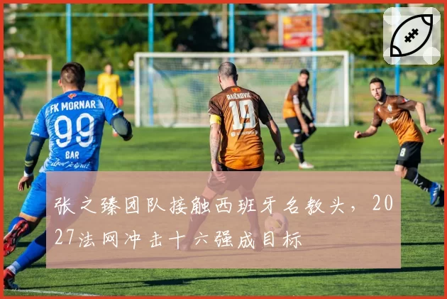 张之臻团队接触西班牙名教头,2027法网冲击十六强成目标