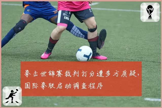 拳击世锦赛裁判打分遭多方质疑,国际拳联启动调查程序
