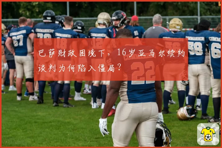 巴萨财政困境下，16岁亚马尔续约谈判为何陷入僵局？