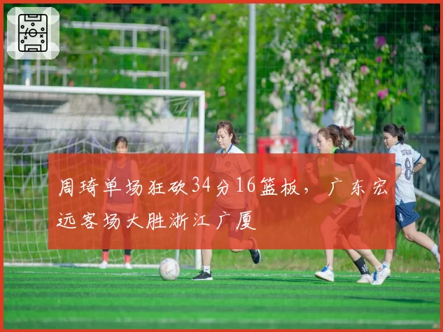 周琦单场狂砍34分16篮板,广东宏远客场大胜浙江广厦