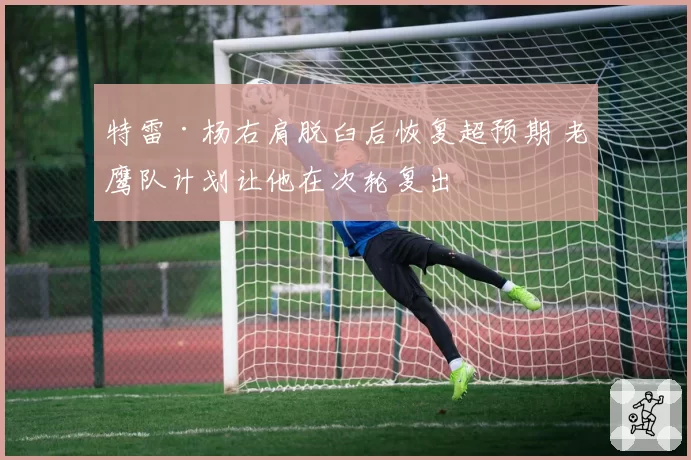 特雷·杨右肩脱臼后恢复超预期 老鹰队计划让他在次轮复出