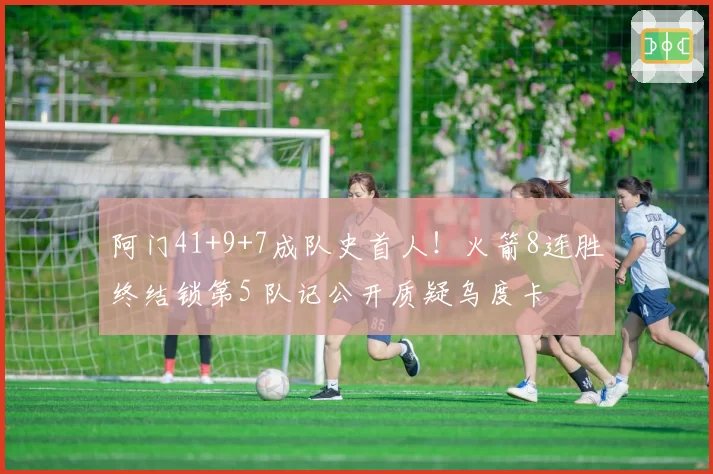 阿门41+9+7成队史首人!火箭8连胜终结锁第5 队记公开质疑乌度卡