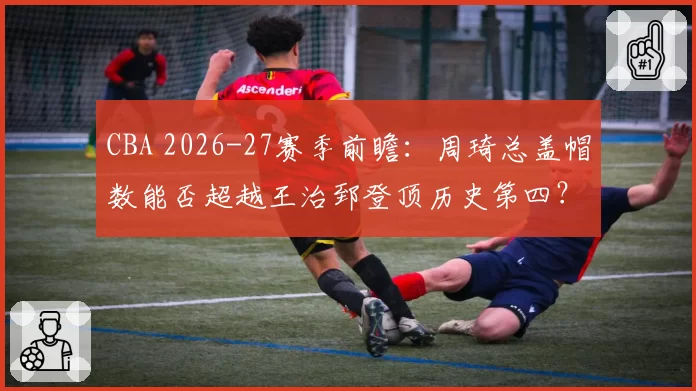 CBA 2026-27赛季前瞻：周琦总盖帽数能否超越王治郅登顶历史第四？
