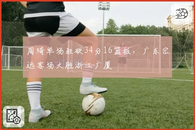 周琦单场狂砍34分16篮板,广东宏远客场大胜浙江广厦