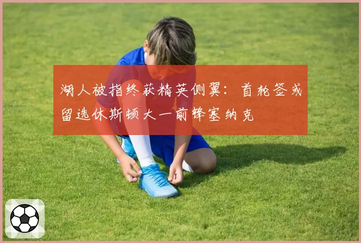 湖人被指终获精英侧翼:首轮签或留选休斯顿大一前锋塞纳克