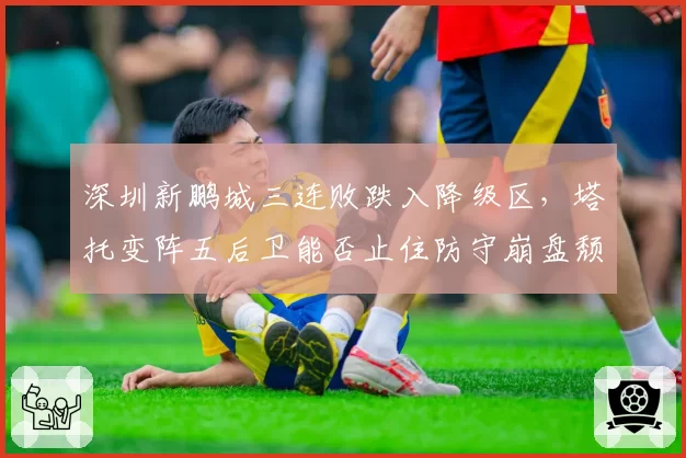 深圳新鹏城三连败跌入降级区,塔托变阵五后卫能否止住防守崩盘颓势