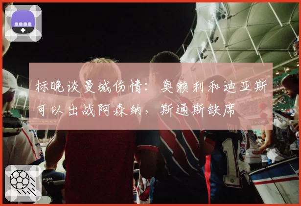 标晚谈曼城伤情：奥赖利和迪亚斯可以出战阿森纳，斯通斯缺席