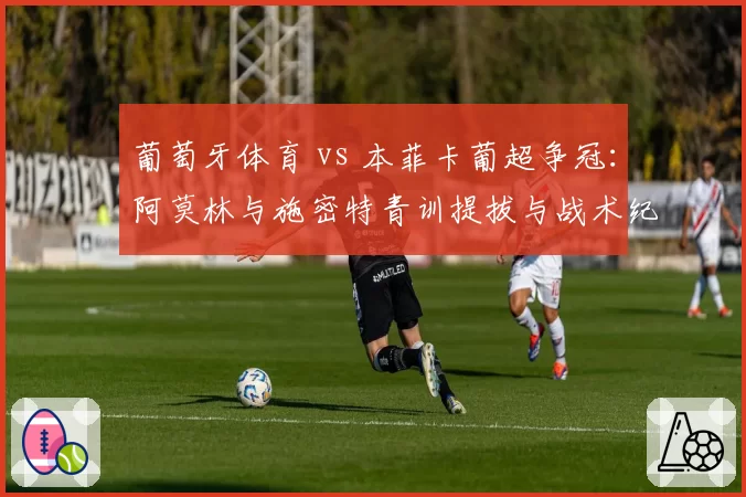 葡萄牙体育 vs 本菲卡葡超争冠：阿莫林与施密特青训提拔与战术纪律对比