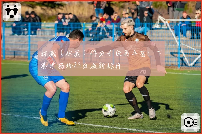 林崴(林葳)得分手段再丰富:下赛季场均25分成新标杆