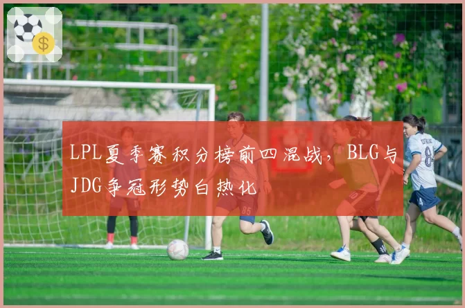 LPL夏季赛积分榜前四混战,BLG与JDG争冠形势白热化