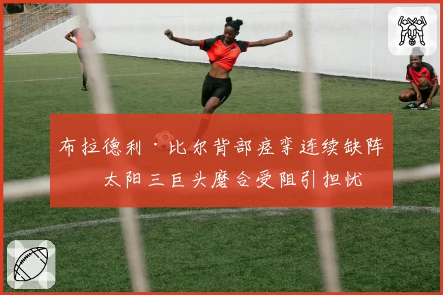 布拉德利·比尔背部痉挛连续缺阵，太阳三巨头磨合受阻引担忧