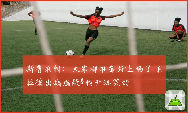 斯普利特：大家都准备好上场了 利拉德出战成疑&我开玩笑的