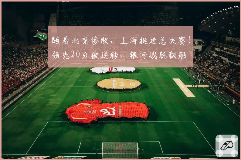 随着北京惨败,上海挺进总决赛!领先20分被逆转,银河战舰翻船