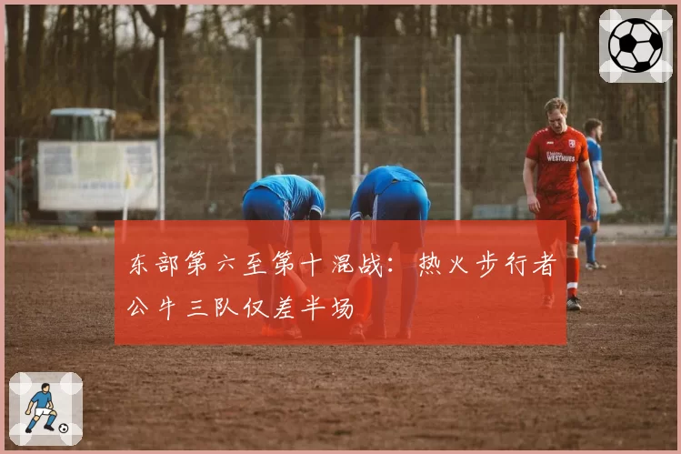 东部第六至第十混战：热火步行者公牛三队仅差半场