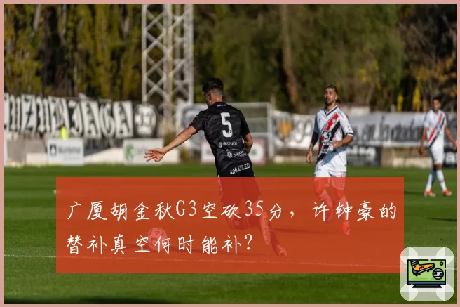 广厦胡金秋G3空砍35分,许钟豪的替补真空何时能补?