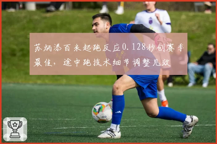 苏炳添百米起跑反应0.128秒创赛季最佳,途中跑技术细节调整见效