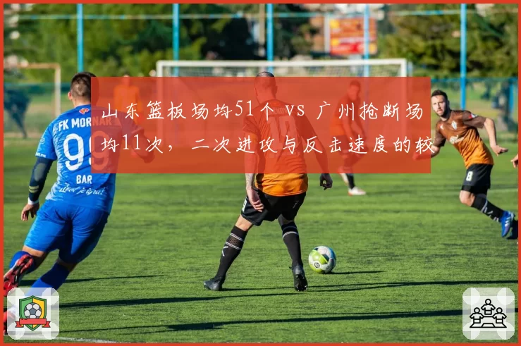 山东篮板场均51个 vs 广州抢断场均11次,二次进攻与反击速度的较量