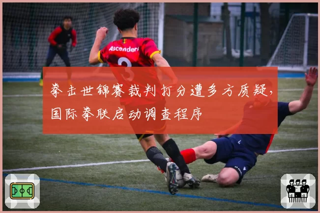 拳击世锦赛裁判打分遭多方质疑，国际拳联启动调查程序