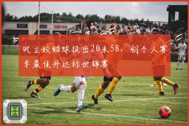 巩立姣铅球投出20米58，创个人赛季最佳并达标世锦赛