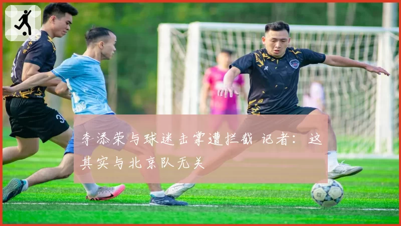 李添荣与球迷击掌遭拦截 记者:这其实与北京队无关