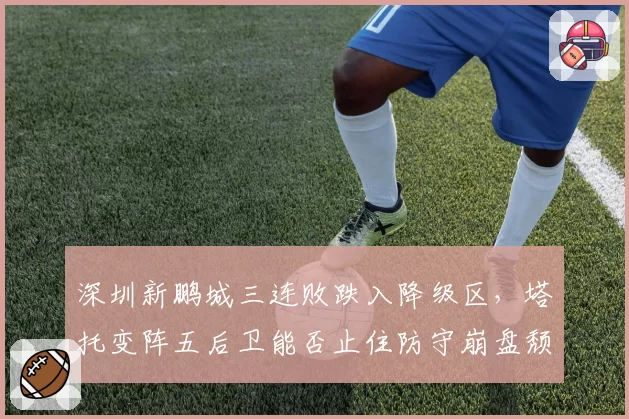 深圳新鹏城三连败跌入降级区,塔托变阵五后卫能否止住防守崩盘颓势