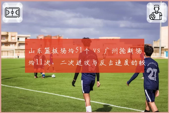 山东篮板场均51个 vs 广州抢断场均11次,二次进攻与反击速度的较量