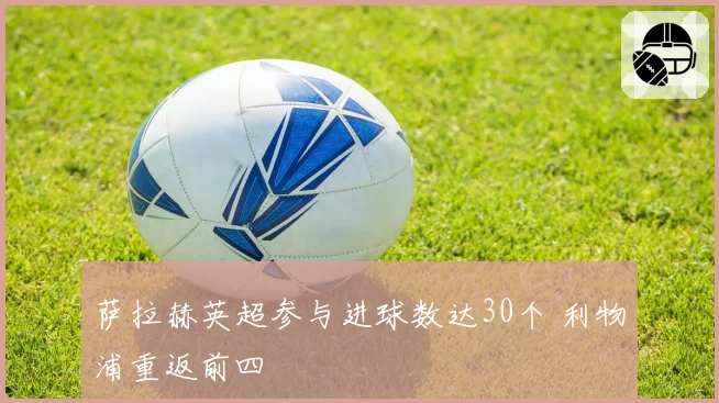 萨拉赫英超参与进球数达30个 利物浦重返前四